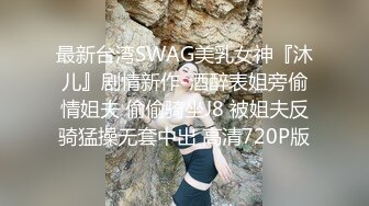 最新台湾SWAG美乳女神『沐儿』剧情新作-酒醉表姐旁偷情姐夫 偷偷骑坐J8 被姐夫反骑猛操无套中出 高清720P版