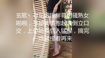 玄歌丶寻花眼镜胖哥约骚熟女啪啪，互摸调情抱起来倒立口交，上位骑乘后入猛操，搞完一炮紧接着再来