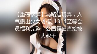 【重磅核弹】马路边玩弄，人气露出少女 小韵 1314至尊会员福利完整，公园露出直接被大叔干