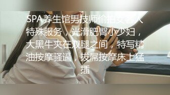 SPA养生馆男技师偷拍女客人特殊服务，光滑肥臀小少妇，大黑牛夹在双腿之间，特写精油按摩骚逼，拔屌按摩床上猛插