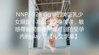 NNPJ-328 Gcup的美巨乳少女限定！壯漢的全身美容，敏感帶被開發後無處可逃的受孕內射play！ 【中文字幕】