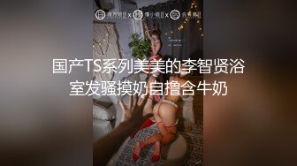 国产TS系列美美的李智贤浴室发骚摸奶自撸含牛奶