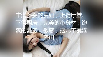 丰满多姿的贵妇，上得厅堂、下得厨房，完美的小身材，饱满的乳房，敏感，抠几下就淫骚叫！