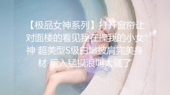 【极品女神系列】打开窗帘让对面楼的看见我在操我的小女神 超美型S级白嫩披肩完美身材 后入猛操浪叫太骚了