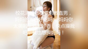 校花清纯TS雯雯调教直男，妈妈的鸡巴好吃吗 ，妈妈你太美啦，鸡巴好香，快点操我吧，我也想操妈妈！