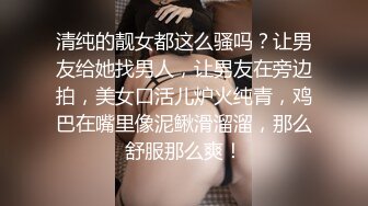 清纯的靓女都这么骚吗？让男友给她找男人，让男友在旁边拍，美女口活儿炉火纯青，鸡巴在嘴里像泥鳅滑溜溜，那么舒服那么爽！