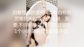 白皙性感的漂亮美女和自称很厉害的大叔酒店约啪,说：我要,不许射啊,才18分钟,还吹牛1个小时.男说我怕你挺不住!