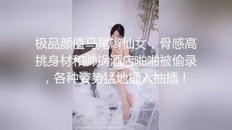 极品颜值马尾辫仙女，骨感高挑身材和帅锅酒店啪啪被偷录，各种姿势猛地插入抽插！