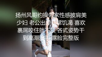 扬州风哥约操邻家性感披肩美少妇 老公出差非常饥渴 喜欢裹屌咬住就不放 各式姿势干到高潮浪叫 露脸完整版