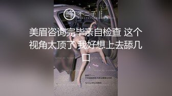 美眉咨询完毕亲自检查 这个视角太顶了 我好想上去舔几口