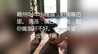 赣州04年小骚逼：射我嘴巴里。 男孩：嘴巴伸出去，射你嘴里好不好。 搔首弄姿，皮肤好嫩！