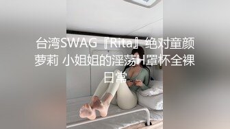 台湾SWAG『Rita』绝对童颜萝莉 小姐姐的淫荡H罩杯全裸日常