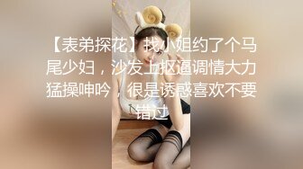 【表弟探花】找小姐约了个马尾少妇，沙发上抠逼调情大力猛操呻吟，很是诱惑喜欢不要错过