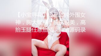 【小宝寻花】极品清纯外围女神，胸大臀翘，肤白貌美，高抬玉腿任意抽插，高清源码录制