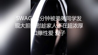 SWAG 21分钟被弟弟同学发现大胆自慰趁家人不在超浓厚口爆性爱 爱子