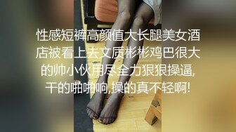 性感短裤高颜值大长腿美女酒店被看上去文质彬彬鸡巴很大的帅小伙用尽全力狠狠操逼,干的啪啪响,操的真不轻啊!