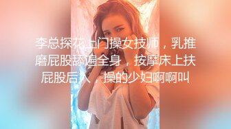 李总探花上门操女技师，乳推磨屁股舔遍全身，按摩床上扶屁股后入，操的少妇啊啊叫