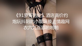 《91罗哥选妃》酒店高价约炮玩抖阴的小靓妹换上情趣网衣六九互舔啪啪啪