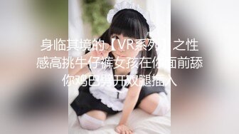 身临其境的【VR系列】之性感高挑牛仔裤女孩在你面前舔你鸡巴劈开双腿插入