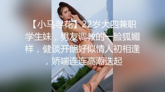 【小马寻花】22岁大四兼职学生妹，男友调教的一脸狐媚样，健谈开朗好似情人初相逢，娇喘连连高潮迭起