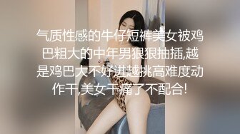 气质性感的牛仔短裤美女被鸡巴粗大的中年男狠狠抽插,越是鸡巴大不好进越挑高难度动作干,美女干痛了不配合!