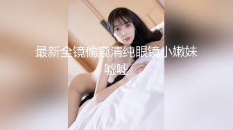 最新全镜偷窥清纯眼镜小嫩妹嘘嘘