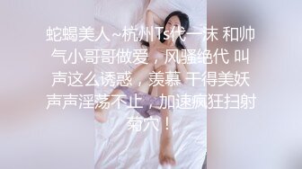 蛇蝎美人~杭州Ts代一沫 和帅气小哥哥做爱，风骚绝代 叫声这么诱惑，羡慕 干得美妖声声淫荡不止，加速疯狂扫射菊穴！