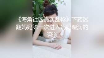 《海角社区真实乱伦》下药迷翻妈妈第一次进入妈妈湿润的阴道