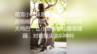 萌宠小表妹露脸跟小哥酒店开房啪啪，乖巧可舔温柔的舔弄大鸡巴，让小哥多体位爆草蹂躏，对着镜头浪叫呻吟