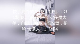 快手高冷美女-芝士姐姐-：OL制服、包臀裙子，实在是太美，自慰、啪啪、摇胸舞，扭胯 太诱人！。MP4