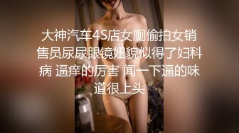 大神汽车4S店女厕偷拍女销售员尿尿眼镜妞貌似得了妇科病 逼痒的厉害 闻一下逼的味道很上头