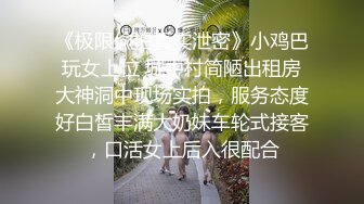 《极限偸拍真实泄密》小鸡巴玩女上位 城中村简陋出租房大神洞中现场实拍，服务态度好白皙丰满大奶妹车轮式接客，口活女上后入很配合