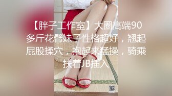 【胖子工作室】大圈高端90多斤花臂妹子性格超好，翘起屁股揉穴，抱起来猛操，骑乘扶着JB插入