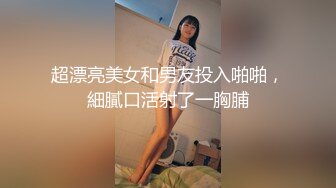 超漂亮美女和男友投入啪啪，細膩口活射了一胸脯