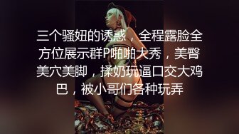 三个骚妞的诱惑，全程露脸全方位展示群P啪啪大秀，美臀美穴美脚，揉奶玩逼口交大鸡巴，被小哥们各种玩弄