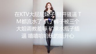 在KTV大屁屁妹子 掰开骚逼 TM都流水了 扒了裤子被三个大姐调教羞辱 矿泉水瓶子插逼 嘻嘻哈哈玩的挺开心